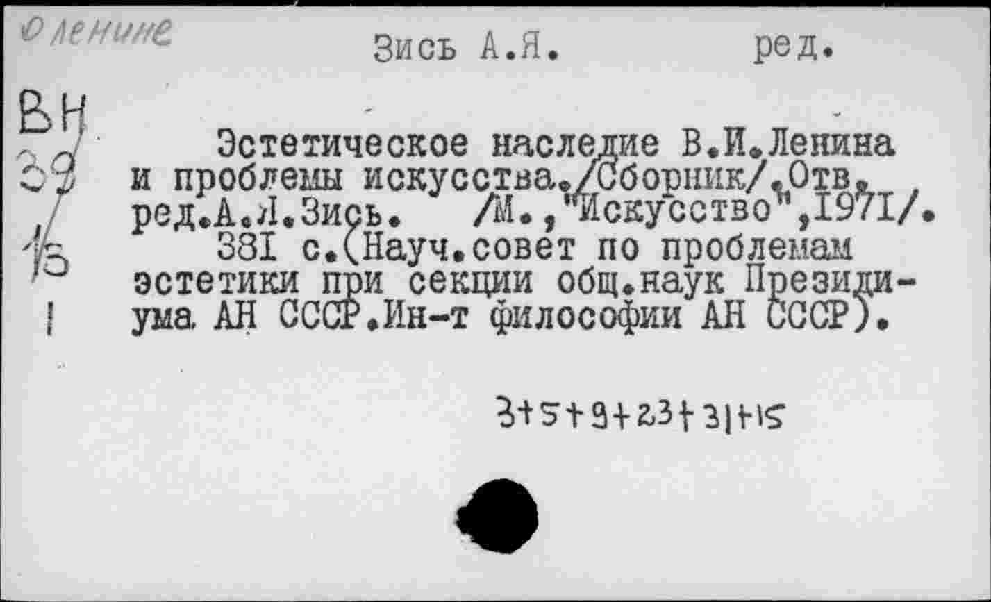 ﻿оленине
Зись А.Я.
ред.
вн
Эстетическое наследие В.И»Ленина и проблемы искусства./Сборник/.Отв. 1 ред.А.Я.Зись.	/й.,"Искусство",1971/
381 с.(Науч,совет по проблемам эстетики при секции общ.наук Президиума АН СССР.Ин-т философии АН СССР),
